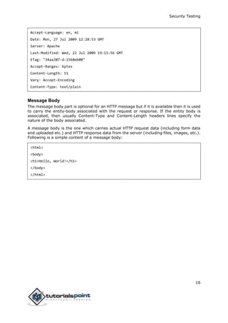 Security Testing
16
Accept-Language: en, mi
Date: Mon, 27 Jul 2009 12:28:53 GMT
Server: Apache
Last-Modified: Wed, 22 Jul 2009 19:15:56 GMT
ETag: "34aa387-d-1568eb00"
Accept-Ranges: bytes
Content-Length: 51
Vary: Accept-Encoding
Content-Type: text/plain
Message Body
The message body part is optional for an HTTP message but if it is available then it is used
to carry the entity-body associated with the request or response. If the entity body is
associated, then usually Content-Type and Content-Length headers lines specify the
nature of the body associated.
A message body is the one which carries actual HTTP request data (including form data
and uploaded etc.) and HTTP response data from the server (including files, images, etc.).
Following is a simple content of a message body:
<html>
<body>
<h1>Hello, World!</h1>
</body>
</html>
 