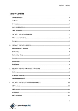Security Testing
ii
TableofContents
About the Tutorial.......................................................................................................................................i
Audience.....................................................................................................................................................i
Prerequisites...............................................................................................................................................i
Copyright & Disclaimer................................................................................................................................i
Table of Contents.......................................................................................................................................ii
1. SECURITY TESTING ─ OVERVIEW.............................................................................................1
What is Security Testing? ...........................................................................................................................1
Example .....................................................................................................................................................1
2. SECURITY TESTING ─ PROCESS................................................................................................2
Penetration Test – Workflow .....................................................................................................................2
Footprinting ...............................................................................................................................................3
Footprinting – Steps...................................................................................................................................3
Scanning.....................................................................................................................................................4
Enumeration ..............................................................................................................................................5
Exploitation................................................................................................................................................6
3. SECURITY TESTING ─ MALICIOUS SOFTWARE.........................................................................8
Malwares ...................................................................................................................................................8
Preventive Measures..................................................................................................................................8
Anti-Malware Software..............................................................................................................................9
4. SECURITY TESTING ─ HTTP PROTOCOL BASICS......................................................................10
HTTP Protocol ..........................................................................................................................................10
Basic Features ..........................................................................................................................................10
Architecture .............................................................................................................................................11
HTTP Parameters......................................................................................................................................11
 
