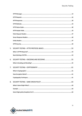 Security Testing
iii
HTTP Messages ........................................................................................................................................14
HTTP Requests .........................................................................................................................................16
HTTP Responses .......................................................................................................................................20
HTTP Methods..........................................................................................................................................23
HTTP Status Codes....................................................................................................................................30
HTTP Header Fields ..................................................................................................................................33
Client Request Headers ............................................................................................................................37
Server Response Headers.........................................................................................................................44
Entity Headers..........................................................................................................................................47
HTTP Security...........................................................................................................................................50
5. SECURITY TESTING ─ HTTPS PROTOCOL BASICS....................................................................53
When is HTTPS Required? ........................................................................................................................53
Basic Working of HTTPS............................................................................................................................53
6. SECURITY TESTING ─ ENCODING AND DECODING ................................................................55
What is Encoding and Decoding? .............................................................................................................55
7. SECURITY TESTING ─ CRYPTOGRAPHY ..................................................................................61
What is Cryptography?.............................................................................................................................61
How Encryption Works?...........................................................................................................................61
Cryptography Techniques.........................................................................................................................61
8. SECURITY TESTING ─ SAME ORIGIN POLICY ..........................................................................63
What is Same Origin Policy?.....................................................................................................................63
Example ...................................................................................................................................................63
Same Origin policy Exceptions for IE ........................................................................................................63
 