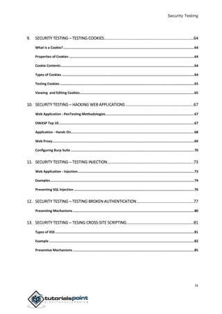Security Testing
iv
9. SECURITY TESTING ─ TESTING COOKIES................................................................................64
What is a Cookie?.....................................................................................................................................64
Properties of Cookies ...............................................................................................................................64
Cookie Contents.......................................................................................................................................64
Types of Cookies ......................................................................................................................................64
Testing Cookies ........................................................................................................................................65
Viewing and Editing Cookies....................................................................................................................65
10. SECURITY TESTING ─ HACKING WEB APPLICATIONS.............................................................67
Web Application - PenTesting Methodologies..........................................................................................67
OWASP Top 10 .........................................................................................................................................67
Application - Hands On.............................................................................................................................68
Web Proxy................................................................................................................................................69
Configuring Burp Suite .............................................................................................................................70
11. SECURITY TESTING ─ TESTING INJECTION.............................................................................73
Web Application - Injection......................................................................................................................73
Examples..................................................................................................................................................74
Preventing SQL Injection ..........................................................................................................................76
12. SECURITY TESTING ─ TESTING BROKEN AUTHENTICATION...................................................77
Preventing Mechanisms...........................................................................................................................80
13. SECURITY TESTING ─ TESING CROSS-SITE SCRIPTING............................................................81
Types of XSS.............................................................................................................................................81
Example ...................................................................................................................................................82
Preventive Mechanisms ...........................................................................................................................85
 