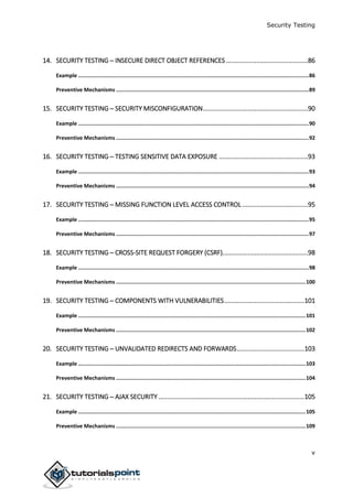 Security Testing
v
14. SECURITY TESTING ─ INSECURE DIRECT OBJECT REFERENCES ..............................................86
Example ...................................................................................................................................................86
Preventive Mechanisms ...........................................................................................................................89
15. SECURITY TESTING ─ SECURITY MISCONFIGURATION...........................................................90
Example ...................................................................................................................................................90
Preventive Mechanisms ...........................................................................................................................92
16. SECURITY TESTING ─ TESTING SENSITIVE DATA EXPOSURE ..................................................93
Example ...................................................................................................................................................93
Preventive Mechanisms ...........................................................................................................................94
17. SECURITY TESTING ─ MISSING FUNCTION LEVEL ACCESS CONTROL.....................................95
Example ...................................................................................................................................................95
Preventive Mechanisms ...........................................................................................................................97
18. SECURITY TESTING ─ CROSS-SITE REQUEST FORGERY (CSRF)................................................98
Example ...................................................................................................................................................98
Preventive Mechanisms .........................................................................................................................100
19. SECURITY TESTING ─ COMPONENTS WITH VULNERABILITIES.............................................101
Example .................................................................................................................................................101
Preventive Mechanisms .........................................................................................................................102
20. SECURITY TESTING ─ UNVALIDATED REDIRECTS AND FORWARDS......................................103
Example .................................................................................................................................................103
Preventive Mechanisms .........................................................................................................................104
21. SECURITY TESTING ─ AJAX SECURITY ..................................................................................105
Example .................................................................................................................................................105
Preventive Mechanisms .........................................................................................................................109
 