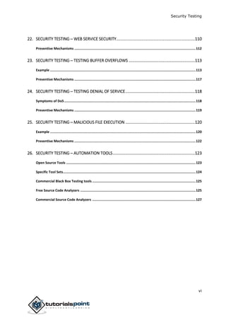 Security Testing
vi
22. SECURITY TESTING ─ WEB SERVICE SECURITY.....................................................................110
Preventive Mechanisms .........................................................................................................................112
23. SECURITY TESTING ─ TESTING BUFFER OVERFLOWS ..........................................................113
Example .................................................................................................................................................113
Preventive Mechanisms .........................................................................................................................117
24. SECURITY TESTING ─ TESTING DENIAL OF SERVICE.............................................................118
Symptoms of DoS...................................................................................................................................118
Preventive Mechanisms .........................................................................................................................119
25. SECURITY TESTING ─ MALICIOUS FILE EXECUTION .............................................................120
Example .................................................................................................................................................120
Preventive Mechanisms .........................................................................................................................122
26. SECURITY TESTING – AUTOMATION TOOLS........................................................................123
Open Source Tools .................................................................................................................................123
Specific Tool Sets....................................................................................................................................124
Commercial Black Box Testing tools .......................................................................................................125
Free Source Code Analyzers ...................................................................................................................125
Commercial Source Code Analyzers .......................................................................................................127
 
