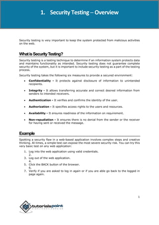 Security Testing
1
Security testing is very important to keep the system protected from malicious activities
on the web.
WhatisSecurityTesting?
Security testing is a testing technique to determine if an information system protects data
and maintains functionality as intended. Security testing does not guarantee complete
security of the system, but it is important to include security testing as a part of the testing
process.
Security testing takes the following six measures to provide a secured environment:
 Confidentiality - It protects against disclosure of information to unintended
recipients.
 Integrity - It allows transferring accurate and correct desired information from
senders to intended receivers.
 Authentication - It verifies and confirms the identity of the user.
 Authorization - It specifies access rights to the users and resources.
 Availability - It ensures readiness of the information on requirement.
 Non-repudiation - It ensures there is no denial from the sender or the receiver
for having sent or received the message.
Example
Spotting a security flaw in a web-based application involves complex steps and creative
thinking. At times, a simple test can expose the most severe security risk. You can try this
very basic test on any web application:
1. Log into the web application using valid credentials.
2.
3. Log out of the web application.
4.
5. Click the BACK button of the browser.
6.
7. Verify if you are asked to log in again or if you are able go back to the logged in
page again.
1. Security Testing ─ Overview
 
