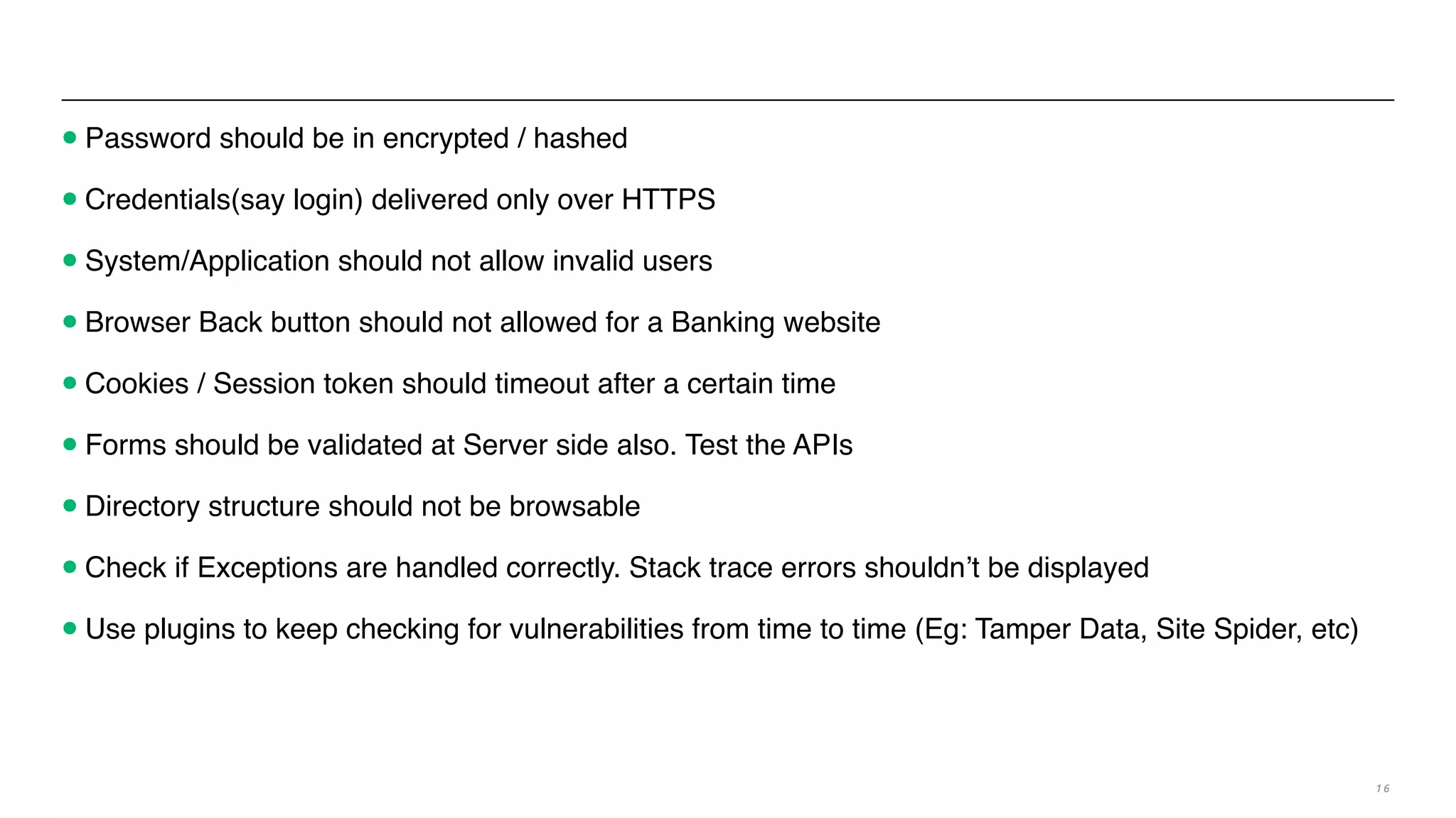 •Password should be in encrypted / hashed
•Credentials(say login) delivered only over HTTPS
•System/Application should not allow invalid users
•Browser Back button should not allowed for a Banking website
•Cookies / Session token should timeout after a certain time
•Forms should be validated at Server side also. Test the APIs
•Directory structure should not be browsable
•Check if Exceptions are handled correctly. Stack trace errors shouldn’t be displayed
•Use plugins to keep checking for vulnerabilities from time to time (Eg: Tamper Data, Site Spider, etc)
1 6
 