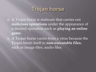  A Trojan horse is malware that carries out
malicious operations under the appearance of
a desired operation such as playing an online
game.
 A Trojan horse varies from a virus because the
Trojan binds itself to non-executable files,
such as image files, audio files.
 