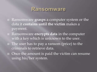  Ransomware grasps a computer system or the
data it contains until the victim makes a
payment.
 Ransomware encrypts data in the computer
with a key which is unknown to the user.
 The user has to pay a ransom (price) to the
criminals to retrieve data.
 Once the amount is paid the victim can resume
using his/her system.
 