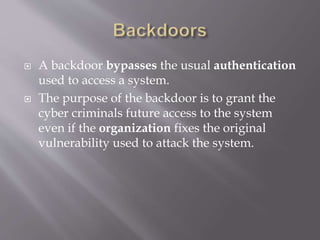  A backdoor bypasses the usual authentication
used to access a system.
 The purpose of the backdoor is to grant the
cyber criminals future access to the system
even if the organization fixes the original
vulnerability used to attack the system.
 