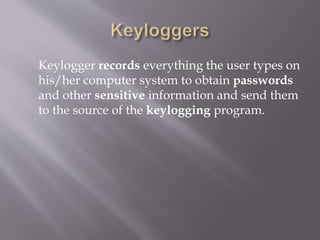 Keylogger records everything the user types on
his/her computer system to obtain passwords
and other sensitive information and send them
to the source of the keylogging program.
 