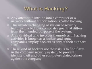  Any attempt to intrude into a computer or a
network without authorization is called hacking.
 This involves changing of system or security
features in a bid to accomplish a goal that differs
from the intended purpose of the system.
 An individual who involves themselves in hacking
activities is known as a hacker, and some
companies employ hackers as part of their support
staff.
 These kind of hackers use their skills to find flaws
in the company security system, to prevent
identity theft and other computer-related crimes
against the company.
 