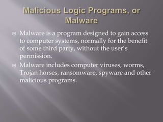  Malware is a program designed to gain access
to computer systems, normally for the benefit
of some third party, without the user’s
permission.
 Malware includes computer viruses, worms,
Trojan horses, ransomware, spyware and other
malicious programs.
 