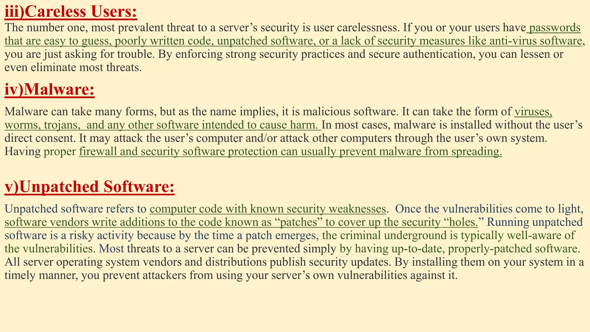 iii)Careless Users:
The number one, most prevalent threat to a server’s security is user carelessness. If you or your users have passwords
that are easy to guess, poorly written code, unpatched software, or a lack of security measures like anti-virus software,
you are just asking for trouble. By enforcing strong security practices and secure authentication, you can lessen or
even eliminate most threats.
iv)Malware:
Malware can take many forms, but as the name implies, it is malicious software. It can take the form of viruses,
worms, trojans, and any other software intended to cause harm. In most cases, malware is installed without the user’s
direct consent. It may attack the user’s computer and/or attack other computers through the user’s own system.
Having proper firewall and security software protection can usually prevent malware from spreading.
v)Unpatched Software:
Unpatched software refers to computer code with known security weaknesses. Once the vulnerabilities come to light,
software vendors write additions to the code known as “patches” to cover up the security “holes.” Running unpatched
software is a risky activity because by the time a patch emerges, the criminal underground is typically well-aware of
the vulnerabilities. Most threats to a server can be prevented simply by having up-to-date, properly-patched software.
All server operating system vendors and distributions publish security updates. By installing them on your system in a
timely manner, you prevent attackers from using your server’s own vulnerabilities against it.
 