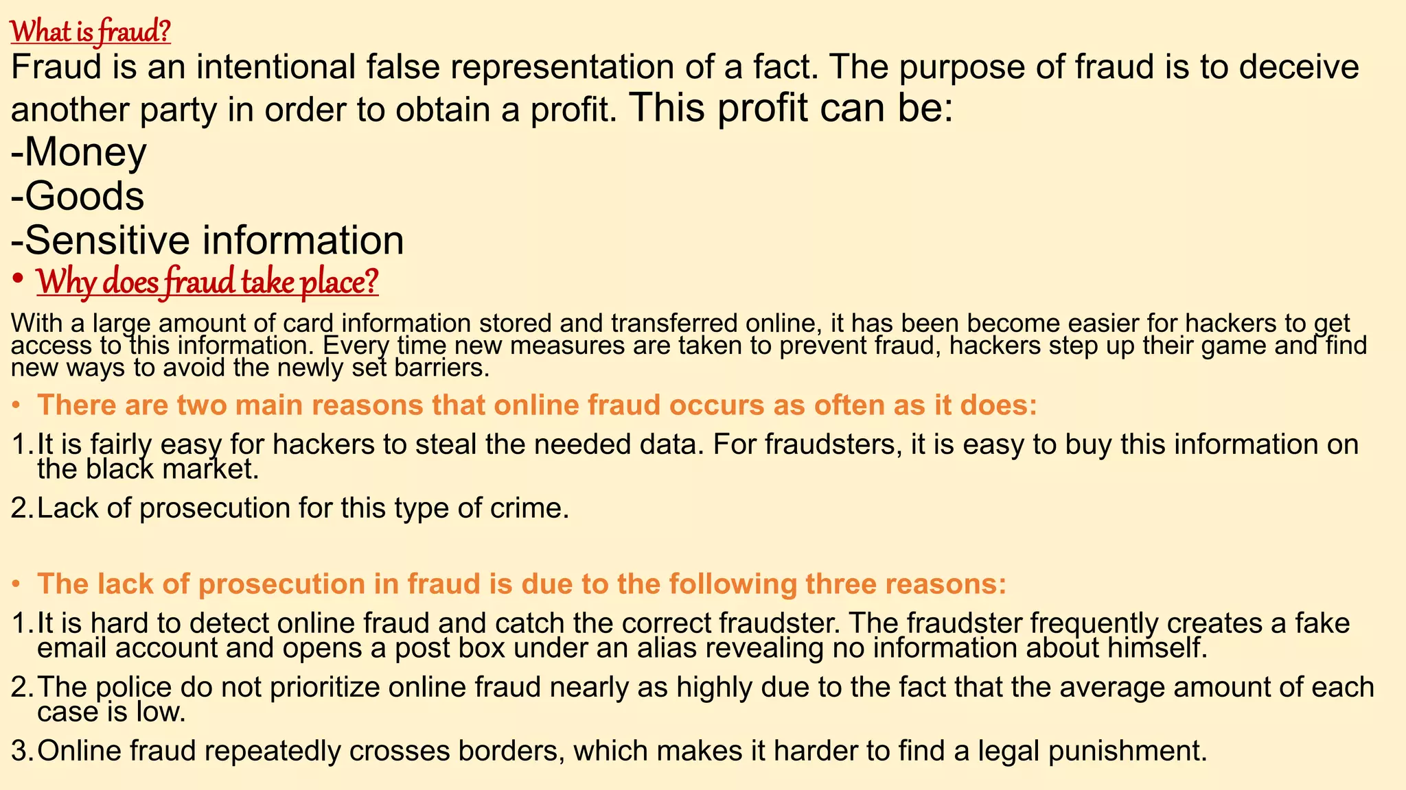 What is fraud?
Fraud is an intentional false representation of a fact. The purpose of fraud is to deceive
another party in order to obtain a profit. This profit can be:
-Money
-Goods
-Sensitive information
• Why does fraud take place?
With a large amount of card information stored and transferred online, it has been become easier for hackers to get
access to this information. Every time new measures are taken to prevent fraud, hackers step up their game and find
new ways to avoid the newly set barriers.
• There are two main reasons that online fraud occurs as often as it does:
1.It is fairly easy for hackers to steal the needed data. For fraudsters, it is easy to buy this information on
the black market.
2.Lack of prosecution for this type of crime.
• The lack of prosecution in fraud is due to the following three reasons:
1.It is hard to detect online fraud and catch the correct fraudster. The fraudster frequently creates a fake
email account and opens a post box under an alias revealing no information about himself.
2.The police do not prioritize online fraud nearly as highly due to the fact that the average amount of each
case is low.
3.Online fraud repeatedly crosses borders, which makes it harder to find a legal punishment.
 