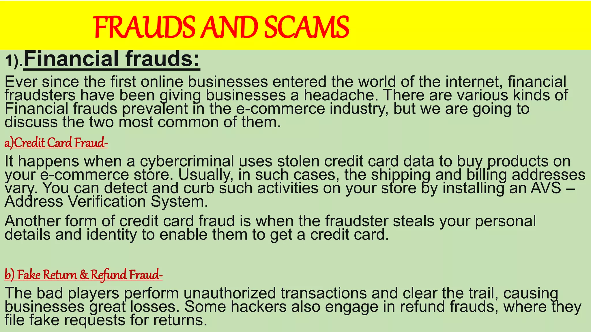 FRAUDS AND SCAMS
1).Financial frauds:
Ever since the first online businesses entered the world of the internet, financial
fraudsters have been giving businesses a headache. There are various kinds of
Financial frauds prevalent in the e-commerce industry, but we are going to
discuss the two most common of them.
a)CreditCard Fraud-
It happens when a cybercriminal uses stolen credit card data to buy products on
your e-commerce store. Usually, in such cases, the shipping and billing addresses
vary. You can detect and curb such activities on your store by installing an AVS –
Address Verification System.
Another form of credit card fraud is when the fraudster steals your personal
details and identity to enable them to get a credit card.
b) Fake Return & Refund Fraud-
The bad players perform unauthorized transactions and clear the trail, causing
businesses great losses. Some hackers also engage in refund frauds, where they
file fake requests for returns.
 