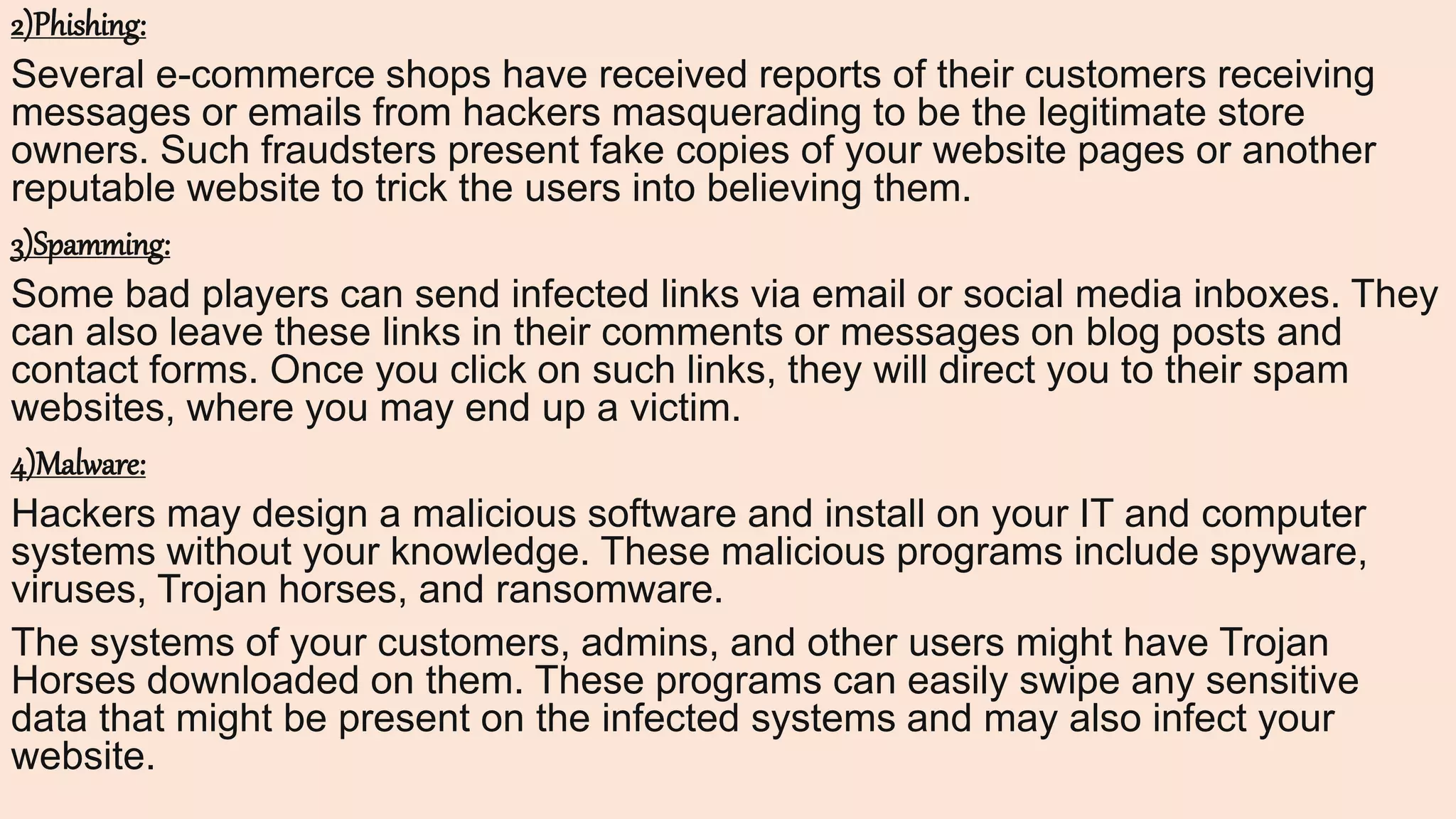 2)Phishing:
Several e-commerce shops have received reports of their customers receiving
messages or emails from hackers masquerading to be the legitimate store
owners. Such fraudsters present fake copies of your website pages or another
reputable website to trick the users into believing them.
3)Spamming:
Some bad players can send infected links via email or social media inboxes. They
can also leave these links in their comments or messages on blog posts and
contact forms. Once you click on such links, they will direct you to their spam
websites, where you may end up a victim.
4)Malware:
Hackers may design a malicious software and install on your IT and computer
systems without your knowledge. These malicious programs include spyware,
viruses, Trojan horses, and ransomware.
The systems of your customers, admins, and other users might have Trojan
Horses downloaded on them. These programs can easily swipe any sensitive
data that might be present on the infected systems and may also infect your
website.
 