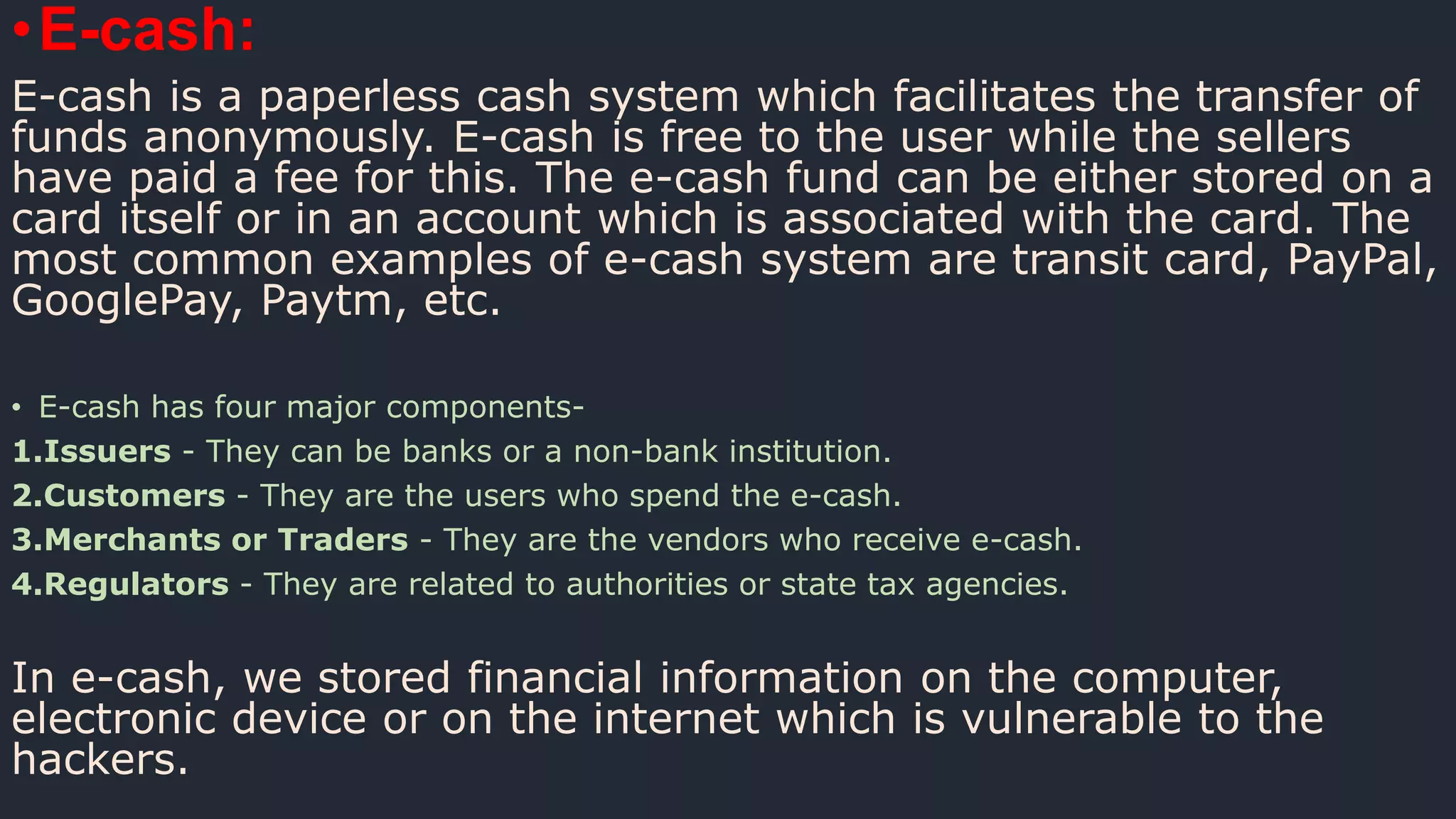 •E-cash:
E-cash is a paperless cash system which facilitates the transfer of
funds anonymously. E-cash is free to the user while the sellers
have paid a fee for this. The e-cash fund can be either stored on a
card itself or in an account which is associated with the card. The
most common examples of e-cash system are transit card, PayPal,
GooglePay, Paytm, etc.
• E-cash has four major components-
1.Issuers - They can be banks or a non-bank institution.
2.Customers - They are the users who spend the e-cash.
3.Merchants or Traders - They are the vendors who receive e-cash.
4.Regulators - They are related to authorities or state tax agencies.
In e-cash, we stored financial information on the computer,
electronic device or on the internet which is vulnerable to the
hackers.
 