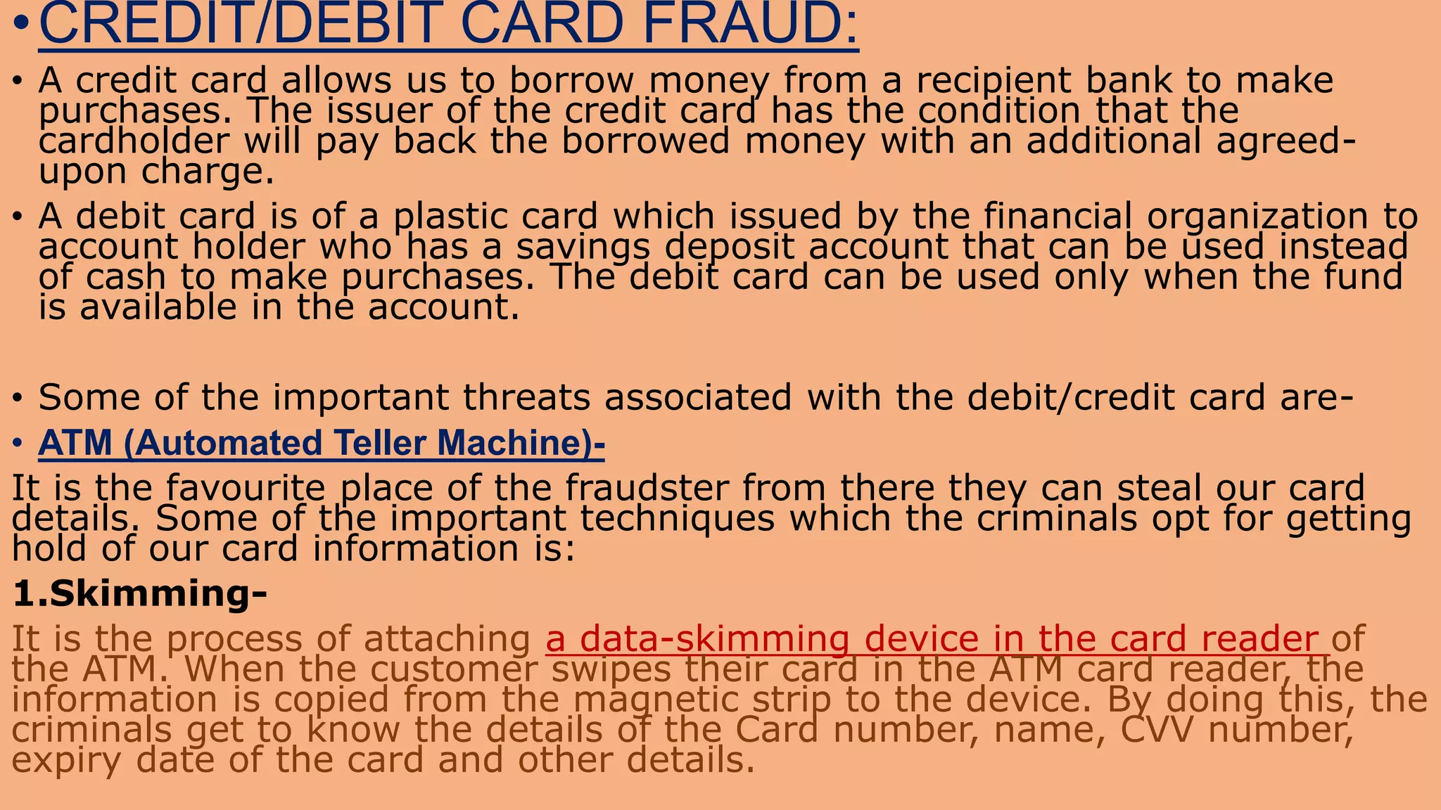 •CREDIT/DEBIT CARD FRAUD:
• A credit card allows us to borrow money from a recipient bank to make
purchases. The issuer of the credit card has the condition that the
cardholder will pay back the borrowed money with an additional agreed-
upon charge.
• A debit card is of a plastic card which issued by the financial organization to
account holder who has a savings deposit account that can be used instead
of cash to make purchases. The debit card can be used only when the fund
is available in the account.
• Some of the important threats associated with the debit/credit card are-
• ATM (Automated Teller Machine)-
It is the favourite place of the fraudster from there they can steal our card
details. Some of the important techniques which the criminals opt for getting
hold of our card information is:
1.Skimming-
It is the process of attaching a data-skimming device in the card reader of
the ATM. When the customer swipes their card in the ATM card reader, the
information is copied from the magnetic strip to the device. By doing this, the
criminals get to know the details of the Card number, name, CVV number,
expiry date of the card and other details.
 