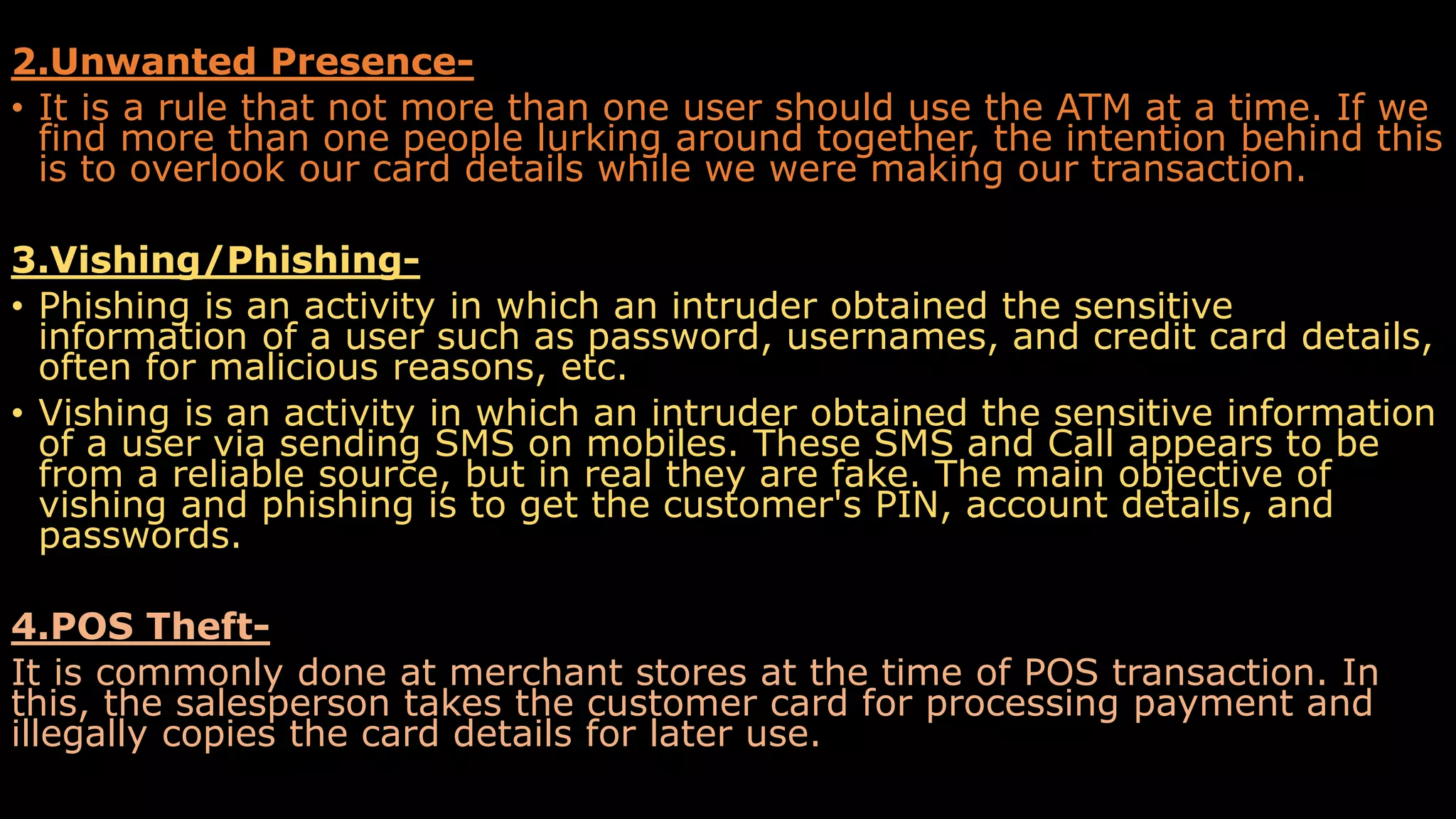 2.Unwanted Presence-
• It is a rule that not more than one user should use the ATM at a time. If we
find more than one people lurking around together, the intention behind this
is to overlook our card details while we were making our transaction.
3.Vishing/Phishing-
• Phishing is an activity in which an intruder obtained the sensitive
information of a user such as password, usernames, and credit card details,
often for malicious reasons, etc.
• Vishing is an activity in which an intruder obtained the sensitive information
of a user via sending SMS on mobiles. These SMS and Call appears to be
from a reliable source, but in real they are fake. The main objective of
vishing and phishing is to get the customer's PIN, account details, and
passwords.
4.POS Theft-
It is commonly done at merchant stores at the time of POS transaction. In
this, the salesperson takes the customer card for processing payment and
illegally copies the card details for later use.
 