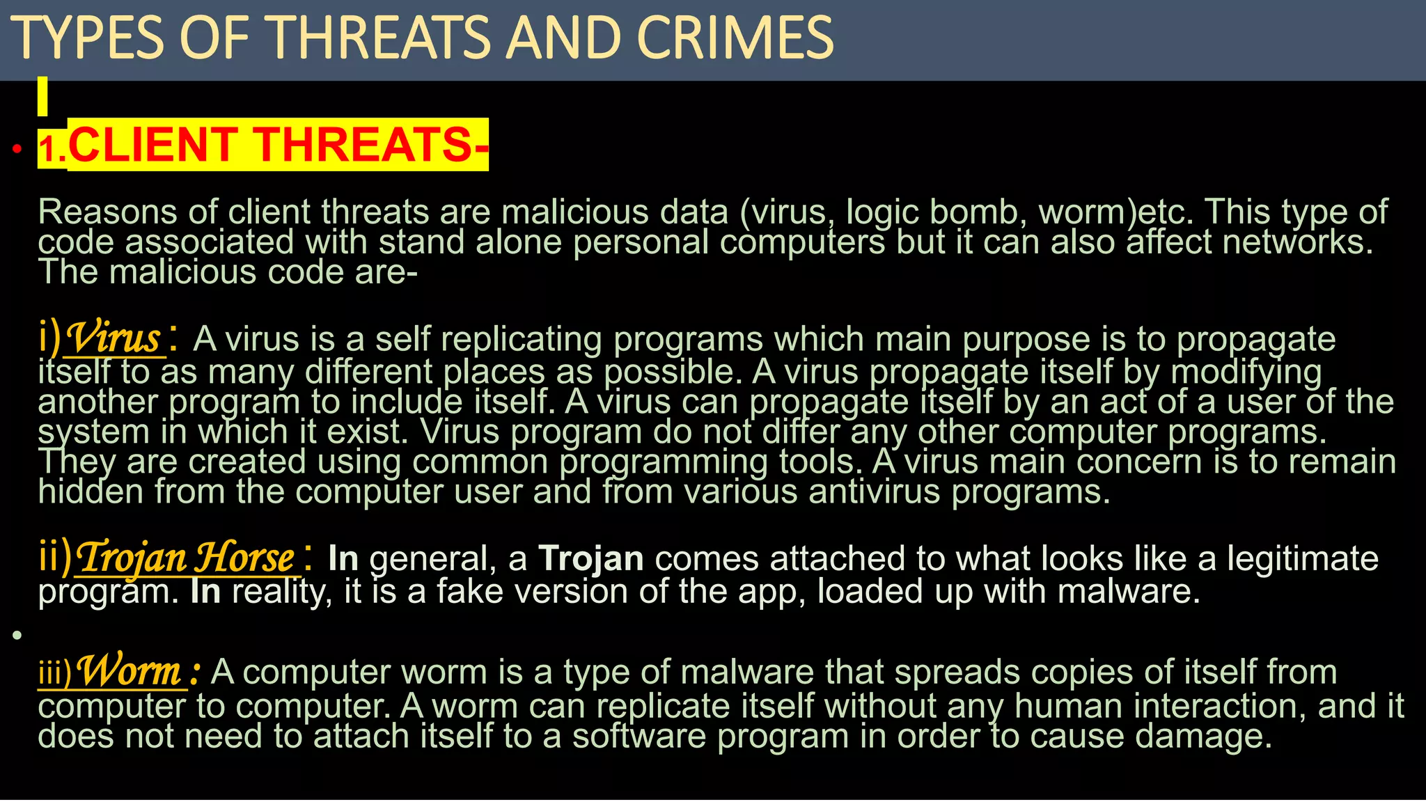 TYPES OF THREATS AND CRIMES
• 1.CLIENT THREATS-
Reasons of client threats are malicious data (virus, logic bomb, worm)etc. This type of
code associated with stand alone personal computers but it can also affect networks.
The malicious code are-
i)Virus : A virus is a self replicating programs which main purpose is to propagate
itself to as many different places as possible. A virus propagate itself by modifying
another program to include itself. A virus can propagate itself by an act of a user of the
system in which it exist. Virus program do not differ any other computer programs.
They are created using common programming tools. A virus main concern is to remain
hidden from the computer user and from various antivirus programs.
ii)Trojan Horse : In general, a Trojan comes attached to what looks like a legitimate
program. In reality, it is a fake version of the app, loaded up with malware.
•
iii)Worm : A computer worm is a type of malware that spreads copies of itself from
computer to computer. A worm can replicate itself without any human interaction, and it
does not need to attach itself to a software program in order to cause damage.
 