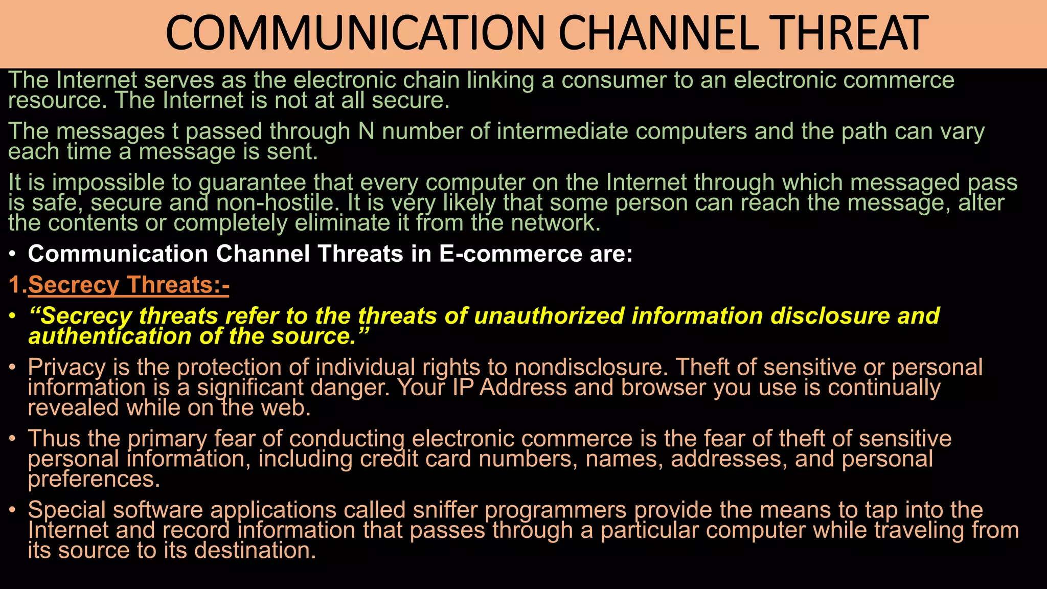 COMMUNICATION CHANNEL THREAT
The Internet serves as the electronic chain linking a consumer to an electronic commerce
resource. The Internet is not at all secure.
The messages t passed through N number of intermediate computers and the path can vary
each time a message is sent.
It is impossible to guarantee that every computer on the Internet through which messaged pass
is safe, secure and non-hostile. It is very likely that some person can reach the message, alter
the contents or completely eliminate it from the network.
• Communication Channel Threats in E-commerce are:
1.Secrecy Threats:-
• “Secrecy threats refer to the threats of unauthorized information disclosure and
authentication of the source.”
• Privacy is the protection of individual rights to nondisclosure. Theft of sensitive or personal
information is a significant danger. Your IP Address and browser you use is continually
revealed while on the web.
• Thus the primary fear of conducting electronic commerce is the fear of theft of sensitive
personal information, including credit card numbers, names, addresses, and personal
preferences.
• Special software applications called sniffer programmers provide the means to tap into the
Internet and record information that passes through a particular computer while traveling from
its source to its destination.
 
