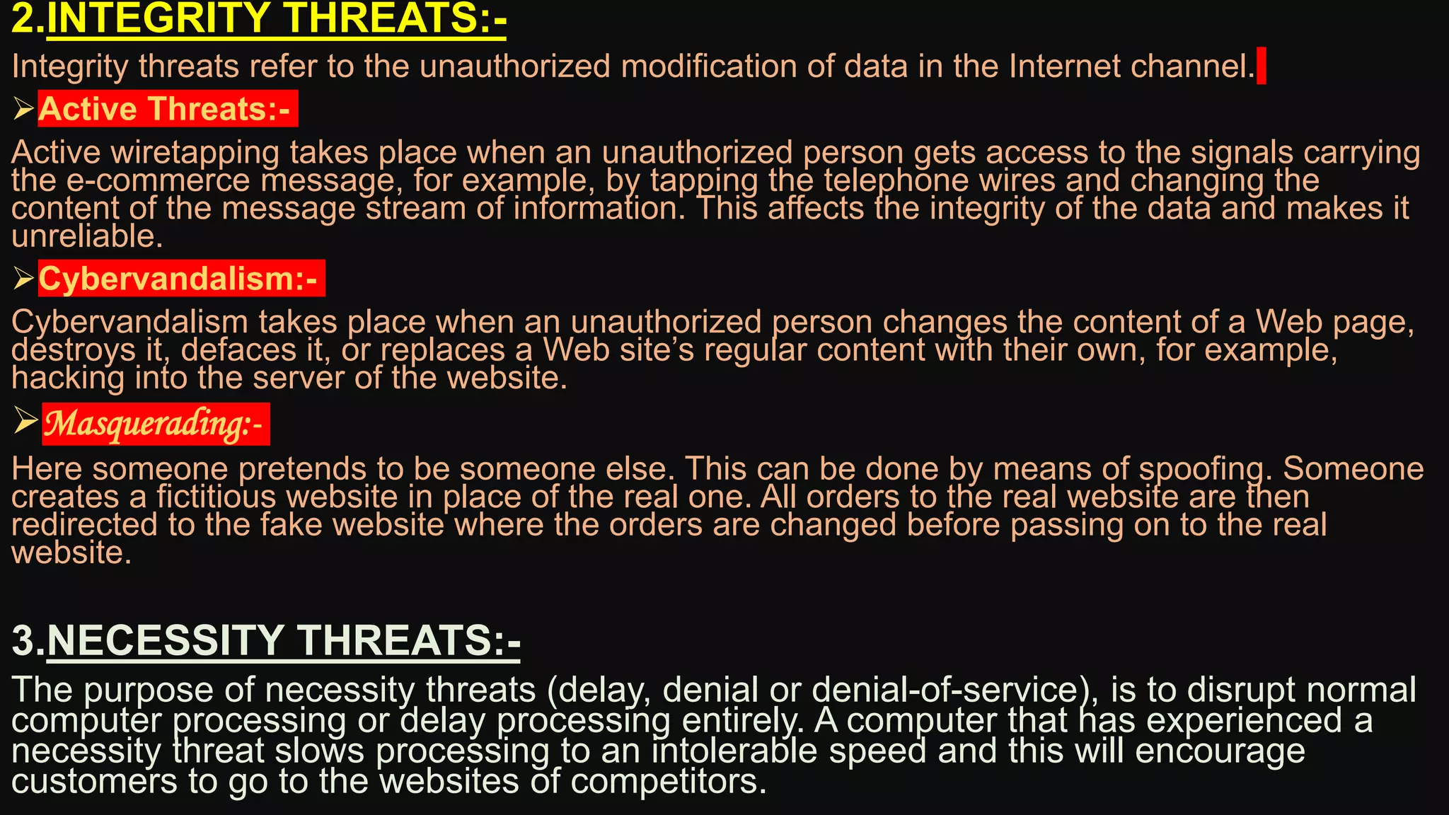 2.INTEGRITY THREATS:-
Integrity threats refer to the unauthorized modification of data in the Internet channel.
Active Threats:-
Active wiretapping takes place when an unauthorized person gets access to the signals carrying
the e-commerce message, for example, by tapping the telephone wires and changing the
content of the message stream of information. This affects the integrity of the data and makes it
unreliable.
Cybervandalism:-
Cybervandalism takes place when an unauthorized person changes the content of a Web page,
destroys it, defaces it, or replaces a Web site’s regular content with their own, for example,
hacking into the server of the website.
Masquerading:-
Here someone pretends to be someone else. This can be done by means of spoofing. Someone
creates a fictitious website in place of the real one. All orders to the real website are then
redirected to the fake website where the orders are changed before passing on to the real
website.
3.NECESSITY THREATS:-
The purpose of necessity threats (delay, denial or denial-of-service), is to disrupt normal
computer processing or delay processing entirely. A computer that has experienced a
necessity threat slows processing to an intolerable speed and this will encourage
customers to go to the websites of competitors.
 