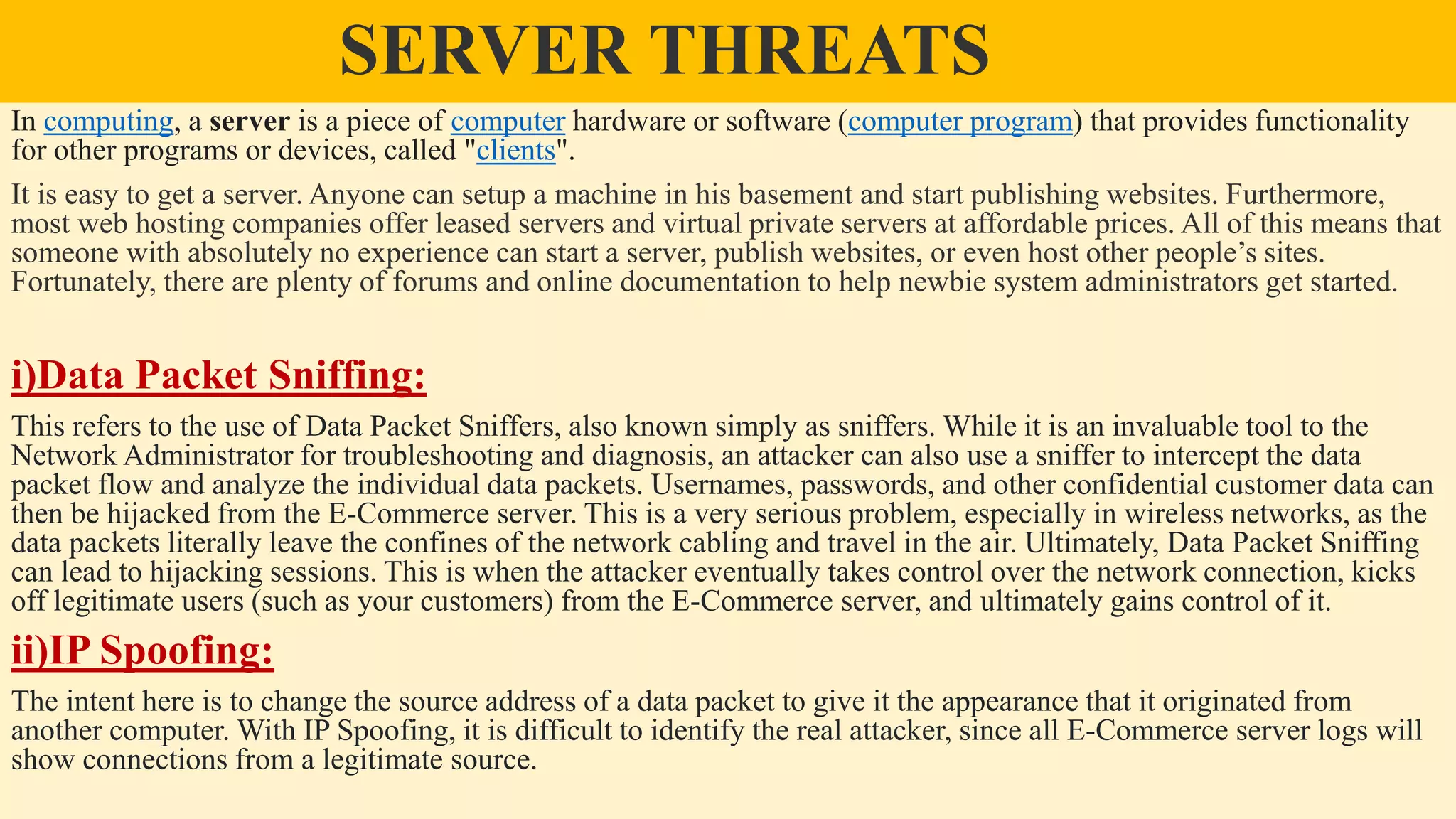 SERVER THREATS
In computing, a server is a piece of computer hardware or software (computer program) that provides functionality
for other programs or devices, called "clients".
It is easy to get a server. Anyone can setup a machine in his basement and start publishing websites. Furthermore,
most web hosting companies offer leased servers and virtual private servers at affordable prices. All of this means that
someone with absolutely no experience can start a server, publish websites, or even host other people’s sites.
Fortunately, there are plenty of forums and online documentation to help newbie system administrators get started.
i)Data Packet Sniffing:
This refers to the use of Data Packet Sniffers, also known simply as sniffers. While it is an invaluable tool to the
Network Administrator for troubleshooting and diagnosis, an attacker can also use a sniffer to intercept the data
packet flow and analyze the individual data packets. Usernames, passwords, and other confidential customer data can
then be hijacked from the E-Commerce server. This is a very serious problem, especially in wireless networks, as the
data packets literally leave the confines of the network cabling and travel in the air. Ultimately, Data Packet Sniffing
can lead to hijacking sessions. This is when the attacker eventually takes control over the network connection, kicks
off legitimate users (such as your customers) from the E-Commerce server, and ultimately gains control of it.
ii)IP Spoofing:
The intent here is to change the source address of a data packet to give it the appearance that it originated from
another computer. With IP Spoofing, it is difficult to identify the real attacker, since all E-Commerce server logs will
show connections from a legitimate source.
 