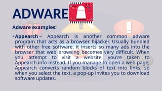 ADWARE
Adware examples:
• Appearch – Appearch is another common adware
program that acts as a browser hijacker. Usually bundled
with other free software, it inserts so many ads into the
browser that web browsing becomes very difficult. When
you attempt to visit a website, you're taken to
Appearch.info instead. If you manage to open a web page,
Appearch converts random blocks of text into links, so
when you select the text, a pop-up invites you to download
software updates.
 