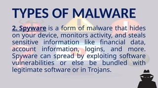 TYPES OF MALWARE
2. Spyware is a form of malware that hides
on your device, monitors activity, and steals
sensitive information like financial data,
account information, logins, and more.
Spyware can spread by exploiting software
vulnerabilities or else be bundled with
legitimate software or in Trojans.
 