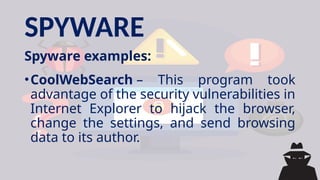 SPYWARE
Spyware examples:
•CoolWebSearch – This program took
advantage of the security vulnerabilities in
Internet Explorer to hijack the browser,
change the settings, and send browsing
data to its author.
 
