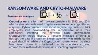 RANSOMWARE AND CRYTO-MALWARE
Ransomware examples:
• CryptoLocker is a form of malware prevalent in 2013 and 2014
which cyber criminals used to gain access to and encrypt files on
a system. Cybercriminals used social engineering tactics to trick
employees into downloading the ransomware onto their
computers, infecting the network. Once downloaded,
CryptoLocker would display a ransom message offering to
decrypt the data if a cash or Bitcoin payment was made by the
stated deadline. While the CryptoLocker ransomware has since
been taken down, it is believed that its operators extorted
around three million dollars from unsuspecting organizations.
 