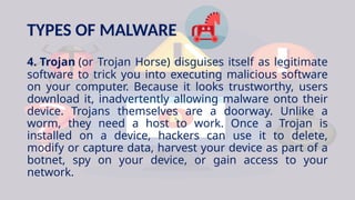 TYPES OF MALWARE
4. Trojan (or Trojan Horse) disguises itself as legitimate
software to trick you into executing malicious software
on your computer. Because it looks trustworthy, users
download it, inadvertently allowing malware onto their
device. Trojans themselves are a doorway. Unlike a
worm, they need a host to work. Once a Trojan is
installed on a device, hackers can use it to delete,
modify or capture data, harvest your device as part of a
botnet, spy on your device, or gain access to your
network.
 