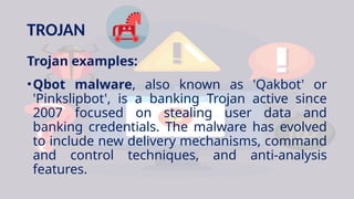 TROJAN
Trojan examples:
•Qbot malware, also known as 'Qakbot' or
'Pinkslipbot', is a banking Trojan active since
2007 focused on stealing user data and
banking credentials. The malware has evolved
to include new delivery mechanisms, command
and control techniques, and anti-analysis
features.
 