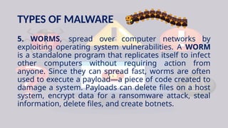 TYPES OF MALWARE
5. WORMS, spread over computer networks by
exploiting operating system vulnerabilities. A WORM
is a standalone program that replicates itself to infect
other computers without requiring action from
anyone. Since they can spread fast, worms are often
used to execute a payload—a piece of code created to
damage a system. Payloads can delete files on a host
system, encrypt data for a ransomware attack, steal
information, delete files, and create botnets.
 