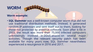 WORM
Worm example:
• SQL Slammer was a well-known computer worm that did not
use traditional distribution methods. Instead, it generated
random IP addresses and sent itself out to them, looking for
those not protected by antivirus software. Soon after it hit in
2003, the result was more than 75,000 infected computers
unknowingly involved in DDoS attacks on several major
websites. Though the relevant security patch has been
available for many years now, SQL Slammer nevertheless
experienced a resurgence in 2016 and 2017.
 