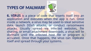 TYPES OF MALWARE
6. VIRUS is a piece of code that inserts itself into an
application and executes when the app is run. Once
inside a network, a virus may be used to steal sensitive
data, launch DDoS attacks, or conduct ransomware
attacks. Usually spread via infected websites, file
sharing, or email attachment downloads, a virus will lie
dormant until the infected host file or program is
activated. Once that happens, the virus can replicate
itself and spread through your systems.
 
