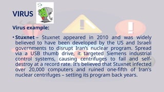 VIRUS
Virus example:
• Stuxnet – Stuxnet appeared in 2010 and was widely
believed to have been developed by the US and Israeli
governments to disrupt Iran’s nuclear program. Spread
via a USB thumb drive, it targeted Siemens industrial
control systems, causing centrifuges to fail and self-
destroy at a record rate. It’s believed that Stuxnet infected
over 20,000 computers and ruined one-fifth of Iran's
nuclear centrifuges – setting its program back years.
 