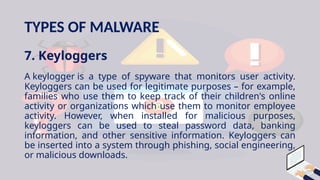 TYPES OF MALWARE
7. Keyloggers
A keylogger is a type of spyware that monitors user activity.
Keyloggers can be used for legitimate purposes – for example,
families who use them to keep track of their children's online
activity or organizations which use them to monitor employee
activity. However, when installed for malicious purposes,
keyloggers can be used to steal password data, banking
information, and other sensitive information. Keyloggers can
be inserted into a system through phishing, social engineering,
or malicious downloads.
 