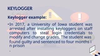 KEYLOGGER
Keylogger example:
•In 2017, a University of Iowa student was
arrested after installing keyloggers on staff
computers to steal login credentials to
modify and change grades. The student was
found guilty and sentenced to four months i
n prison
.
 