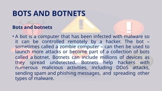 BOTS AND BOTNETS
Bots and botnets
• A bot is a computer that has been infected with malware so
it can be controlled remotely by a hacker. The bot –
sometimes called a zombie computer – can then be used to
launch more attacks or become part of a collection of bots
called a botnet. Botnets can include millions of devices as
they spread undetected. Botnets help hackers with
numerous malicious activities, including DDoS attacks,
sending spam and phishing messages, and spreading other
types of malware.
 