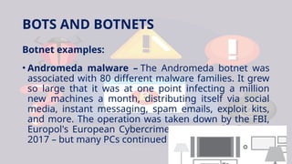 BOTS AND BOTNETS
Botnet examples:
• Andromeda malware – The Andromeda botnet was
associated with 80 different malware families. It grew
so large that it was at one point infecting a million
new machines a month, distributing itself via social
media, instant messaging, spam emails, exploit kits,
and more. The operation was taken down by the FBI,
Europol's European Cybercrime centre, and others in
2017 – but many PCs continued to be infected.
 