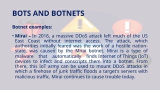 BOTS AND BOTNETS
Botnet examples:
• Mirai – In 2016, a massive DDoS attack left much of the US
East Coast without internet access. The attack, which
authorities initially feared was the work of a hostile nation-
state, was caused by the Mirai botnet. Mirai is a type of
malware that automatically finds Internet of Things (IoT)
devices to infect and conscripts them into a botnet. From
there, this IoT army can be used to mount DDoS attacks in
which a firehose of junk traffic floods a target's servers with
malicious traffic. Mirai continues to cause trouble today.
 