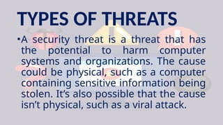 TYPES OF THREATS
•A security threat is a threat that has
the potential to harm computer
systems and organizations. The cause
could be physical, such as a computer
containing sensitive information being
stolen. It’s also possible that the cause
isn’t physical, such as a viral attack.
 