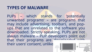 TYPES OF MALWARE
PUPs – which stands for ‘potentially
unwanted programs’ – are programs that
may include advertising, toolbars, and pop-
ups that are unrelated to the software you
downloaded. Strictly speaking, PUPs are not
always malware – PUP developers point out
that their programs are downloaded with
their users’ consent, unlike malware.
 