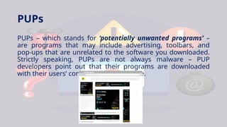 PUPs
PUPs – which stands for ‘potentially unwanted programs’ –
are programs that may include advertising, toolbars, and
pop-ups that are unrelated to the software you downloaded.
Strictly speaking, PUPs are not always malware – PUP
developers point out that their programs are downloaded
with their users’ consent, unlike malware.
 