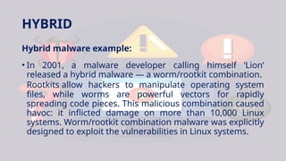 HYBRID
Hybrid malware example:
• In 2001, a malware developer calling himself ‘Lion’
released a hybrid malware — a worm/rootkit combination.
Rootkits allow hackers to manipulate operating system
files, while worms are powerful vectors for rapidly
spreading code pieces. This malicious combination caused
havoc: it inflicted damage on more than 10,000 Linux
systems. Worm/rootkit combination malware was explicitly
designed to exploit the vulnerabilities in Linux systems.
 