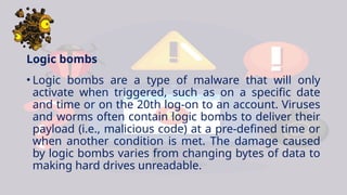 Logic bombs
• Logic bombs are a type of malware that will only
activate when triggered, such as on a specific date
and time or on the 20th log-on to an account. Viruses
and worms often contain logic bombs to deliver their
payload (i.e., malicious code) at a pre-defined time or
when another condition is met. The damage caused
by logic bombs varies from changing bytes of data to
making hard drives unreadable.
 