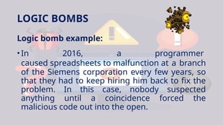 LOGIC BOMBS
Logic bomb example:
•In 2016, a programmer
caused spreadsheets to malfunction at a branch
of the Siemens corporation every few years, so
that they had to keep hiring him back to fix the
problem. In this case, nobody suspected
anything until a coincidence forced the
malicious code out into the open.
 