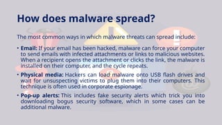 How does malware spread?
The most common ways in which malware threats can spread include:
• Email: If your email has been hacked, malware can force your computer
to send emails with infected attachments or links to malicious websites.
When a recipient opens the attachment or clicks the link, the malware is
installed on their computer, and the cycle repeats.
• Physical media: Hackers can load malware onto USB flash drives and
wait for unsuspecting victims to plug them into their computers. This
technique is often used in corporate espionage.
• Pop-up alerts: This includes fake security alerts which trick you into
downloading bogus security software, which in some cases can be
additional malware.
 