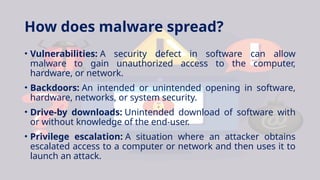 How does malware spread?
• Vulnerabilities: A security defect in software can allow
malware to gain unauthorized access to the computer,
hardware, or network.
• Backdoors: An intended or unintended opening in software,
hardware, networks, or system security.
• Drive-by downloads: Unintended download of software with
or without knowledge of the end-user.
• Privilege escalation: A situation where an attacker obtains
escalated access to a computer or network and then uses it to
launch an attack.
 
