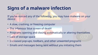 Signs of a malware infection
If you’ve noticed any of the following, you may have malware on your
device:
• A slow, crashing, or freezing computer
• The infamous ‘blue screen of death’
• Programs opening and closing automatically or altering themselves
• Lack of storage space
• Increased pop-ups, toolbars, and other unwanted programs
• Emails and messages being sent without you initiating them
 
