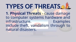 TYPES OF THREATS
1. Physical Threats - cause damage
to computer systems hardware and
infrastructure. Examples
include theft, vandalism through to
natural disasters.
 